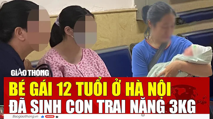 Nóng: Bé gái 12 tuổi ở Hà Nội đã sinh con trai nặng 3kg 