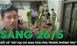 Sáng 26/5: Bắt giữ 'kẻ máu lạnh' sát hại người phụ nữ mang thai trong phòng trọ